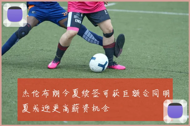 杰伦布朗今夏续签可获巨额合同明夏或迎更高薪资机会