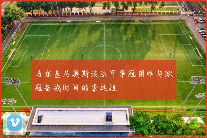 马尔基尼奥斯谈法甲争冠困难与欧冠备战时间的紧迫性