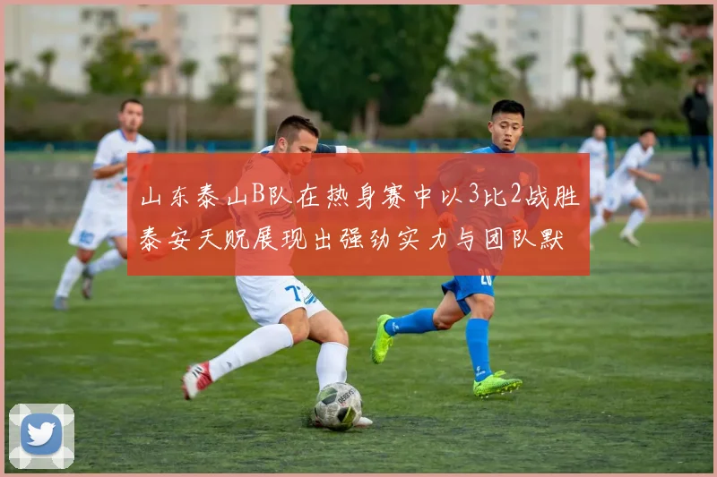 山东泰山B队在热身赛中以3比2战胜泰安天贶展现出强劲实力与团队默契