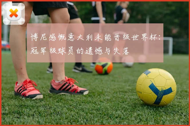 博尼感慨意大利未能晋级世界杯：冠军级球员的遗憾与失落