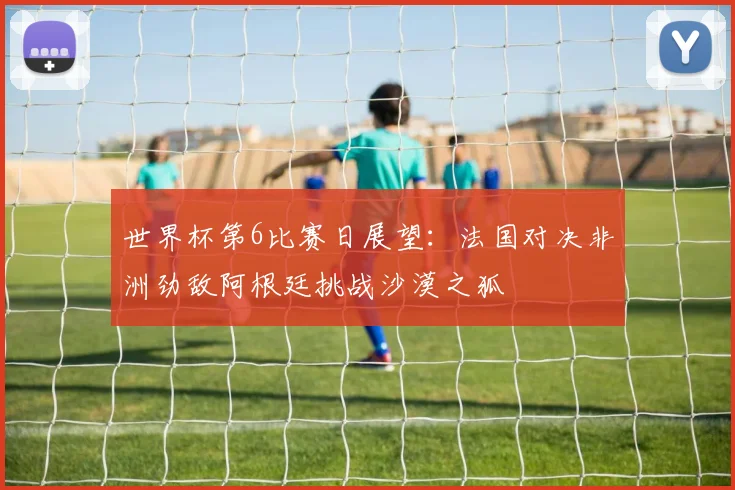 世界杯第6比赛日展望：法国对决非洲劲敌阿根廷挑战沙漠之狐