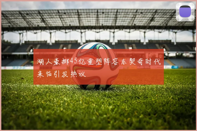 湖人豪掷45亿重塑阵容东契奇时代来临引发热议