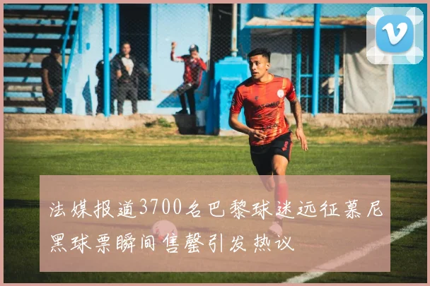 法媒报道3700名巴黎球迷远征慕尼黑球票瞬间售罄引发热议