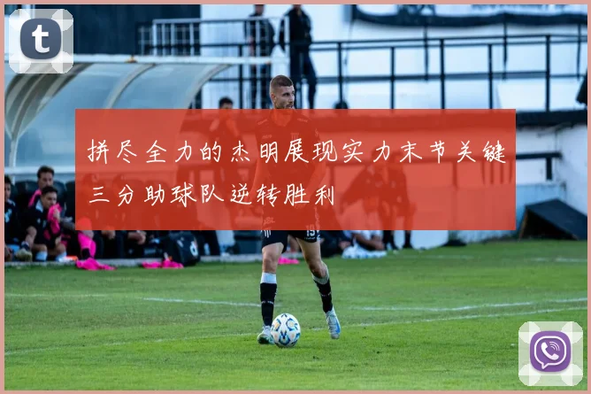 拼尽全力的杰明展现实力末节关键三分助球队逆转胜利