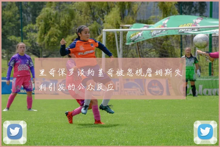 里奇保罗谈约基奇被忽视詹姆斯失利引发的公众反应