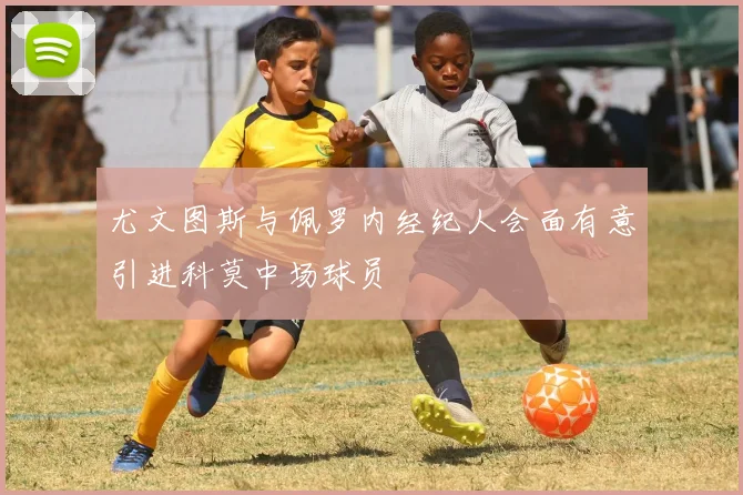 尤文图斯与佩罗内经纪人会面有意引进科莫中场球员