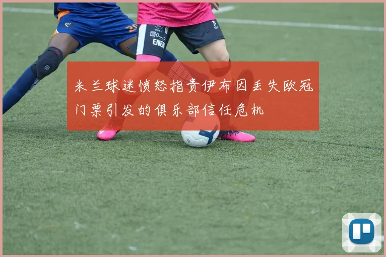 米兰球迷愤怒指责伊布因丢失欧冠门票引发的俱乐部信任危机