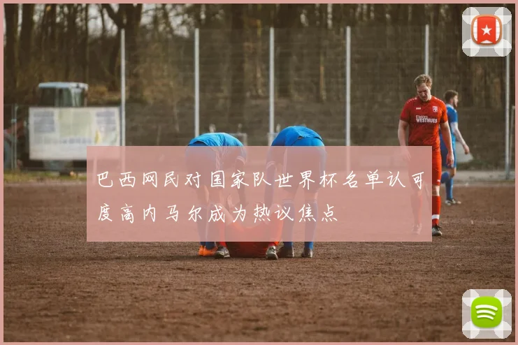 巴西网民对国家队世界杯名单认可度高内马尔成为热议焦点