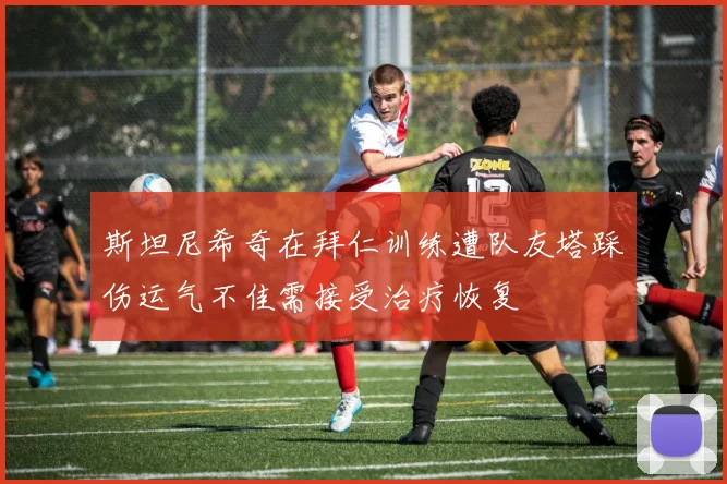 斯坦尼希奇在拜仁训练遭队友塔踩伤运气不佳需接受治疗恢复