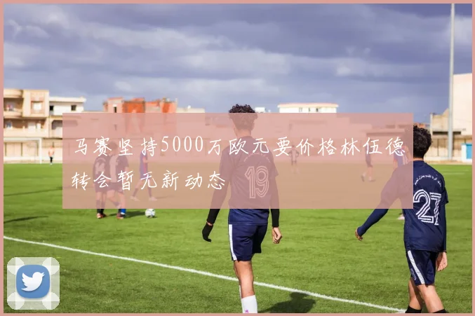 马赛坚持5000万欧元要价格林伍德转会暂无新动态