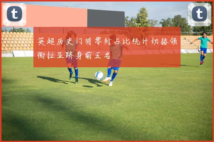 英超历史门将零封占比统计切赫领衔拉亚跻身前五名