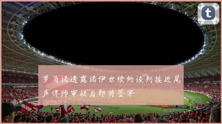 罗马诺透露诺伊尔续约谈判接近尾声律师审核后即将签字