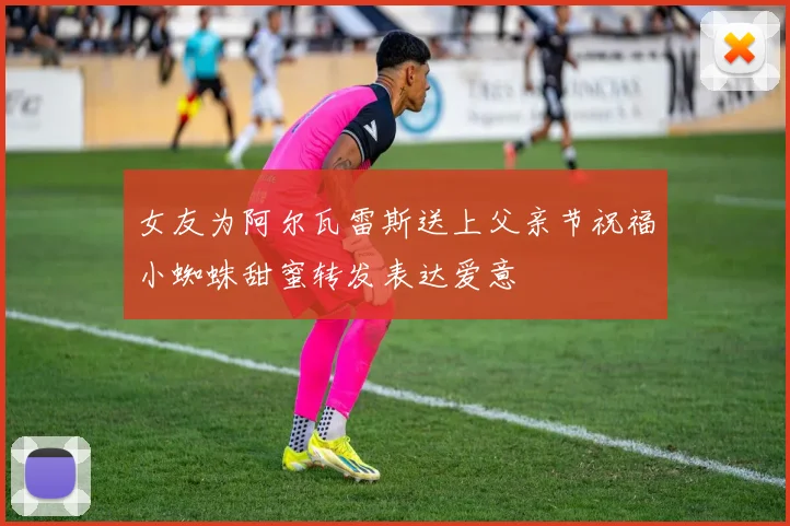 女友为阿尔瓦雷斯送上父亲节祝福小蜘蛛甜蜜转发表达爱意