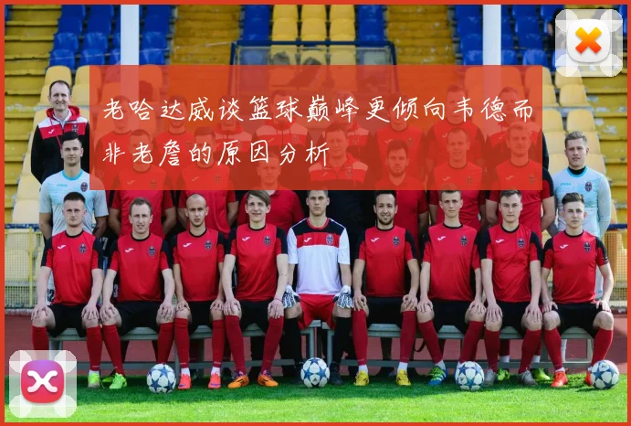 老哈达威谈篮球巅峰更倾向韦德而非老詹的原因分析