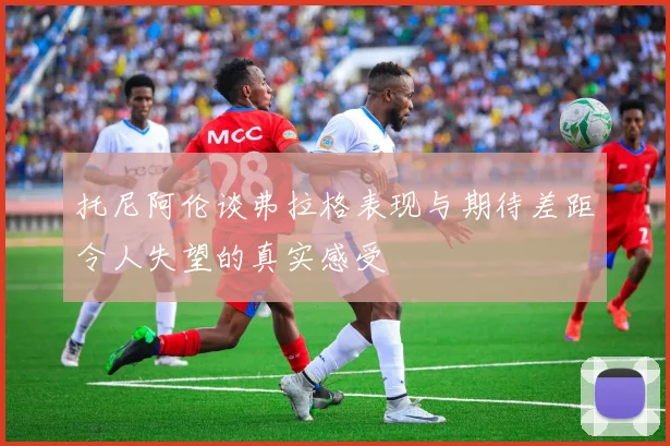 托尼阿伦谈弗拉格表现与期待差距令人失望的真实感受