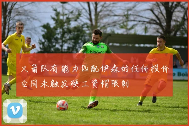 火箭队有能力匹配伊森的任何报价合同未触发硬工资帽限制