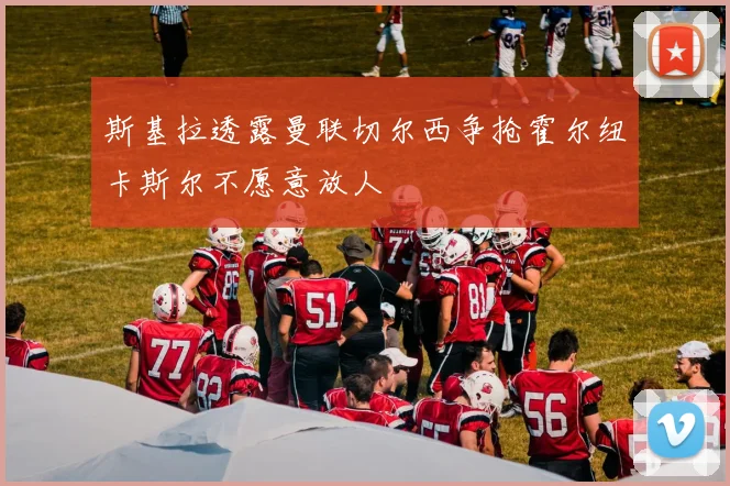 斯基拉透露曼联切尔西争抢霍尔纽卡斯尔不愿意放人
