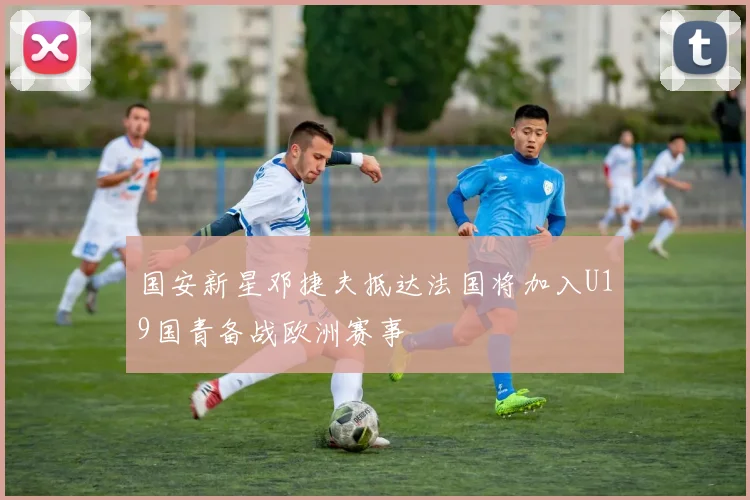 国安新星邓捷夫抵达法国将加入U19国青备战欧洲赛事