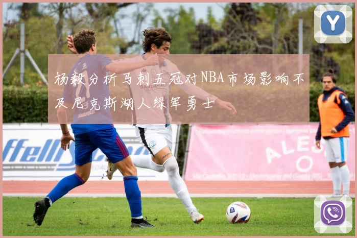 杨毅分析马刺五冠对NBA市场影响不及尼克斯湖人绿军勇士