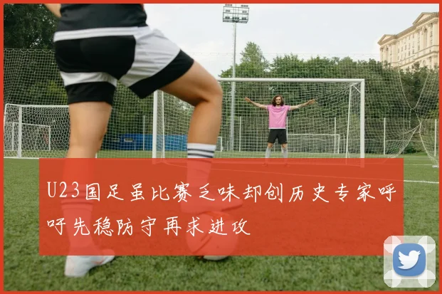 U23国足虽比赛乏味却创历史专家呼吁先稳防守再求进攻